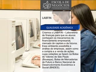 LABFIN QUALIDADE ACADÊMICA Criamos o LABIFIN – Laboratório de finanças para que os alunos conheçam os mecanismos de financiamento empresarial, mercado de capitais e de futuros.  Esse ambiente possibilita a análise de empresas, assim como a compra e a venda de ações, cujas cotações se fazem na Bolsa de Valores de São Paulo (Bovespa), Bolsa de Mercadorias de Futuro e Banco Nacional de Desenvolvimento Econômico e Social (BNDES).  