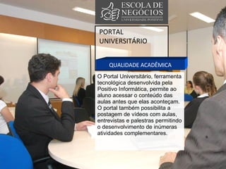 PORTAL UNIVERSITÁRIO QUALIDADE ACADÊMICA O Portal Universitário, ferramenta tecnológica desenvolvida pela Positivo Informática, permite ao aluno acessar o conteúdo das aulas antes que elas aconteçam.  O portal também possibilita a postagem de vídeos com aulas, entrevistas e palestras permitindo o desenvolvimento de inúmeras atividades complementares. 