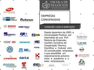 EMPRESAS CONVENIADAS CONEXÃO COM O MERCADO Desde dezembro de 2000, a Universidade Positivo, por  intermédio de sua  Pró-Reitoria de Extensão, mantém Convênio de Cooperação Técnica, Cientifica  e  Cultural  com 33 conceituadas  empresas, o que possibilita  um relacionamento próximo entre  a  academia  e  o setor  empresariais. 