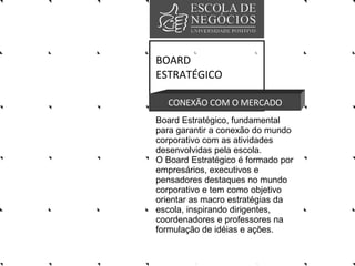BOARD ESTRATÉGICO CONEXÃO COM O MERCADO Board Estratégico, fundamental para garantir a conexão do mundo corporativo com as atividades desenvolvidas pela escola.  O Board Estratégico é formado por empresários, executivos e pensadores destaques no mundo corporativo e tem como objetivo orientar as macro estratégias da escola, inspirando dirigentes, coordenadores e professores na formulação de idéias e ações.  