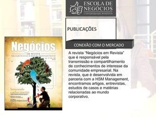 PUBLICAÇÕES CONEXÃO COM O MERCADO A revista “Negócios em Revista” que é responsável pela transmissão e compartilhamento de conhecimentos de interesse da comunidade empresarial. Na revista, que é desenvolvida em parceria com a HSM Management, encontramos artigos, entrevistas, estudos de casos e matérias relacionadas ao mundo corporativo.  