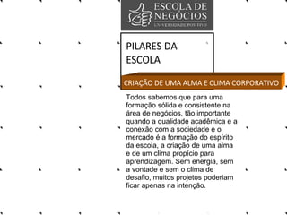 PILARES DA ESCOLA Todos sabemos que para uma formação sólida e consistente na área de negócios, tão importante quando a qualidade acadêmica e a conexão com a sociedade e o mercado é a formação do espírito da escola, a criação de uma alma e de um clima propício para aprendizagem. Sem energia, sem a vontade e sem o clima de desafio, muitos projetos poderiam ficar apenas na intenção. CRIAÇÃO DE UMA ALMA E CLIMA CORPORATIVO 