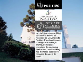 No dia 20 de maio de 2008 lançamos a Escola de Negócios da Universidade Positivo. Para isso fizemos uma rigorosa avaliação interna, numerosas pesquisas de mercado e realizamos  benchmarking nas melhores escolas de negócios do país e do mundo.  
