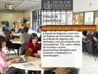 ESPAÇO DE CONVIVÊNCIA CRIAÇÃO DE UMA ALMA E CLIMA CORPORATIVO a Escola de Negócios conta com um Espaço de Convivência, onde as práticas de negócios são facilitadas, num um ambiente com computadores, TVs, sofás, mesas de reuniões e outros equipamentos planejados para favorecer a integração e a aprendizagem.  