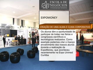 EXPOMONEY CRIAÇÃO DE UMA ALMA E CLIMA CORPORATIVO Os alunos têm a oportunidade de participar de todas nas feiras e congressos científicos e tecnológicos realizados. Como exemplo podemos citar o maciço envolvimento dos nossos alunos durante a realização da ExpoMoney, que aconteceu recentemente na Expo Unimed Curitiba 