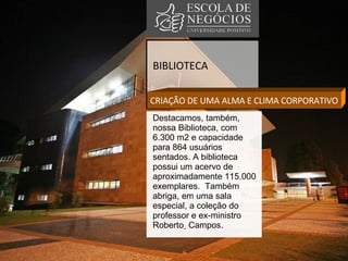 BIBLIOTECA CRIAÇÃO DE UMA ALMA E CLIMA CORPORATIVO Destacamos, também, nossa Biblioteca, com 6.300 m2 e capacidade para 864 usuários sentados. A biblioteca possui um acervo de aproximadamente 115.000 exemplares.  Também abriga, em uma sala especial, a coleção do professor e ex-ministro Roberto   Campos.  