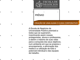 PRÊMIO A Escola de Negócios da Universidade Positivo premiará a todos que se superarem, incentivando assim nossos protagonistas, alunos e professores, a darem o máximo de suas vidas para a conquista dos seus objetivos, num ambiente em que se propicia o encorajamento, a eliminação dos medos e a utilização de todo o potencial individual e das equipes de trabalho.  CRIAÇÃO DE UMA ALMA E CLIMA CORPORATIVO 