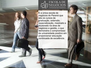 É a única escola de negócios do Paraná que alia os cursos de graduação, extensão, especialização, mestrado e  doutorado na área de negócios e gestão, o que demonstra o compromisso da universidade positivo em proporcionar educação continuada de excelência.  