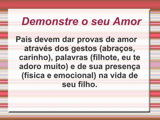 Demonstre o seu Amor Pais devem dar provas de amor através dos gestos (abraços, carinho), palavras (filhote, eu te adoro muito) e de sua presença (física e emocional) na vida de seu filho.