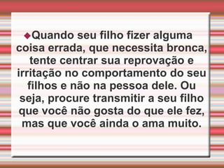 Quando seu filho fizer alguma coisa errada, que necessita bronca, tente centrar sua reprovação e irritação no comportamento do seu filhos e não na pessoa dele. Ou seja, procure transmitir a seu filho que você não gosta do que ele fez, mas que você ainda o ama muito.Evite comentários do tipo: “se eu não tivesse criança pequena eu poderia trabalhar'' ou ''não vejo a hora do meu filho crescer'', ''queria que você fosse bonzinho que nem o Jorginho que mora ao lado“. Esse tipo de afirmação transmite rejeição a um filho que tanto amamos, pois ele se vê comparado com algo que parece ser melhor e que ele não pode ser, ou seja, tornar-se mais velho de repente ou ser o filho da vizinha e não ele mesmo.Expressar amor não significa atender todos os pedidos do filho. Muitos pais, com medo de perder o afeto dos filhos, compram tudo o que ele pede ou deixam que ele decida sempre o que fazer, mesmo que isso seja inconveniente para o bem-estar da família. Mostrar à criança que ''ela não pode tudo '', não pode ter tudo e que é capaz de suportar as frustrações é também uma forma de desenvolver a autoestima e a capacidade de fazer escolhas mais adequadas.Ajude seu filho a ter autoestima    Nem todos nós adultos, tivemos a oportunidade de sentir que a gente ''valia a pena“, era alguém digno de ser amado pelos os outros. Esse sentimento de baixa autoestima, da incerteza do próprio valor como pessoa, pode vir a implicar numa constante insegurança, numa tendência de querer aguardar  o outro além do limite razoável para merecer amor e atenção.