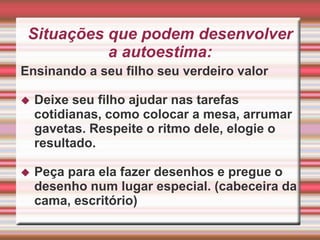 Evite rir de sua ingenuidade e contar ''gracinhas'' na frente dos outros como erros de pronúncias, perguntas engraçadas, movimentos desajeitados, tombos.Não resolva todas as situações difíceis que seu filho enfrenta, na escola ou em outros ambientes. Estimule-o a enfrentá-las, mostrando que ele é capaz disso e que você está presente, caso ele precise. Reforce sempre a importância do diálogo, pois muitas vezes,resolver questões para seu filho pode significar brigar. Ele precisa entender que violência gera violência.Seja um bom modelo na vida de seu filho    Na vida real, nós, adultos, estamos lutando para melhorar, tentando lidar com  nossas experiências passadas, estamos longe de sermos perfeitos.    Os adultos mais importantes na vida de uma criança, seus pais e responsáveis, são modelos de referência para ela. Desde pequenos, eles estão observando e aprendendo nosso comportamento, em todos os seus aspectos.