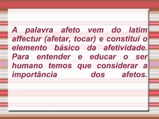 A palavra afeto vem do latim affectur (afetar, tocar) e constitui o elemento básico da afetividade. Para entender e educar o ser humano temos que considerar a importância  dos afetos.