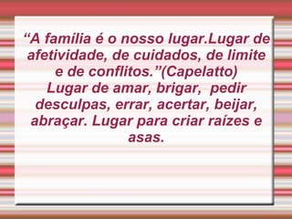 “A família é o nosso lugar.Lugar de afetividade, de cuidados, de limite e de conflitos.”(Capelatto)Lugar de amar, brigar,  pedir desculpas, errar, acertar, beijar, abraçar. Lugar para criar raízes e asas.