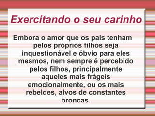Exercitando o seu carinhoEmbora o amor que os pais tenham pelos próprios filhos seja inquestionável e óbvio para eles mesmos, nem sempre é percebido pelos filhos, principalmente aqueles mais frágeis emocionalmente, ou os mais rebeldes, alvos de constantes broncas.