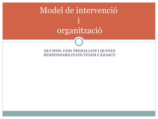 Model de intervenció
          i
   organització

 QUI SOM, COM TREBALLEM I QUINES
 RESPONSABILITATS TENIM CADASCÚ
 