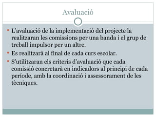 Avaluació

 L’avaluació de la implementació del projecte la
  realitzaran les comissions per una banda i el grup de
  treball impulsor per un altre.
 Es realitzarà al final de cada curs escolar.
 S’utilitzaran els criteris d’avaluació que cada
  comissió concretarà en indicadors al principi de cada
  període, amb la coordinació i assessorament de les
  tècniques.
 