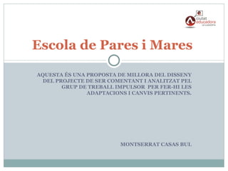 Escola de Pares i Mares

AQUESTA ÉS UNA PROPOSTA DE MILLORA DEL DISSENY
 DEL PROJECTE DE SER COMENTANT I ANALITZAT PEL
       GRUP DE TREBALL IMPULSOR PER FER-HI LES
               ADAPTACIONS I CANVIS PERTINENTS.




                         MONTSERRAT CASAS BUL
 