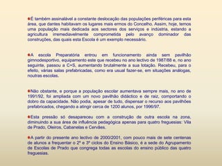 É também assinalável a constante deslocação das populações periféricas para esta área, que dantes habitavam os lugares mais ermos do Concelho. Assim, hoje, temos uma população mais dedicada aos sectores dos serviços e indústria, estando a agricultura irremediavelmente comprometida pelo avanço dominador das construções, das quais esta Escola é um exemplo necessário.A escola Preparatória entrou em funcionamento ainda sem pavilhão gimnodesportivo, equipamento este que recebeu no ano lectivo de 1987/88 e, no ano seguinte, passou a C+S, aumentando brutalmente a sua lotação. Recebeu, para o efeito, várias salas prefabricadas, como era usual fazer-se, em situações análogas, noutras escolas. Não obstante, e porque a população escolar aumentava sempre mais, no ano de 1991/92, foi ampliada com um novo pavilhão didáctico e de raiz, comportando o dobro da capacidade. Não podia, apesar de tudo, dispensar o recurso aos pavilhões prefabricados, chegando a atingir cerca de 1200 alunos, por 1996/97. Esta pressão só desapareceu com a construção de outra escola na zona, diminuindo a sua área de influência pedagógica apenas para quatro freguesias: Vila de Prado, Oleiros, Cabanelas e Cervães. A partir do presente ano lectivo de 2000/2001, com pouco mais de sete centenas de alunos a frequentar o 2º e 3º ciclos do Ensino Básico, é a sede do Agrupamento de Escolas de Prado que congrega todas as escolas do ensino público das quatro freguesias.         