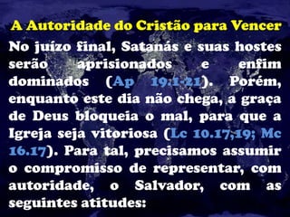 A Autoridade do Cristão para Vencer
No juízo final, Satanás e suas hostes
serão aprisionados e enfim
dominados (Ap 19.1-21). Porém,
enquanto este dia não chega, a graça
de Deus bloqueia o mal, para que a
Igreja seja vitoriosa (Lc 10.17,19; Mc
16.17). Para tal, precisamos assumir
o compromisso de representar, com
autoridade, o Salvador, com as
seguintes atitudes:
 