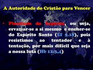 A Autoridade do Cristão para Vencer
• Plenitude do Espírito, ou seja,
esvaziar-se a si mesmo e encher-se
do Espírito Santo (Ef 5.18), pois
resistimos ao tentador e à
tentação, por mais difícil que seja
a nossa luta (Hb 12.3,4)
 
