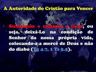 A Autoridade do Cristão para Vencer
• Submissão e sujeição a Deus, ou
seja, deixá-Lo na condição de
Senhor da nossa própria vida,
colocando-a a mercê de Deus e não
do diabo (Tg 4.7, 1 Ts 5.5).
 