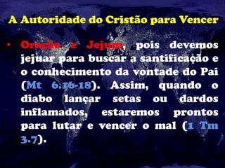 A Autoridade do Cristão para Vencer
• Oração e Jejum, pois devemos
jejuar para buscar a santificação e
o conhecimento da vontade do Pai
(Mt 6.16-18). Assim, quando o
diabo lançar setas ou dardos
inflamados, estaremos prontos
para lutar e vencer o mal (1 Tm
3.7).
 