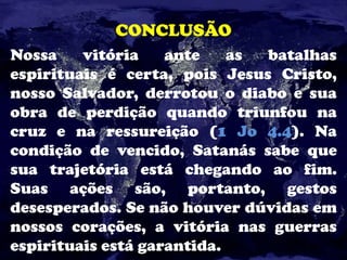 CONCLUSÃO
Nossa vitória ante as batalhas
espirituais é certa, pois Jesus Cristo,
nosso Salvador, derrotou o diabo e sua
obra de perdição quando triunfou na
cruz e na ressureição (1 Jo 4.4). Na
condição de vencido, Satanás sabe que
sua trajetória está chegando ao fim.
Suas ações são, portanto, gestos
desesperados. Se não houver dúvidas em
nossos corações, a vitória nas guerras
espirituais está garantida.
 