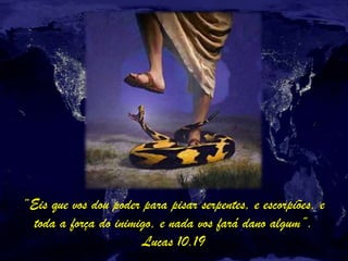 “Eis que vos dou poder para pisar serpentes, e escorpiões, e
toda a força do inimigo, e nada vos fará dano algum”.
Lucas 10.19
 