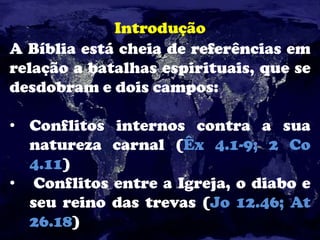 Introdução
A Bíblia está cheia de referências em
relação a batalhas espirituais, que se
desdobram e dois campos:
• Conflitos internos contra a sua
natureza carnal (Êx 4.1-9; 2 Co
4.11)
• Conflitos entre a Igreja, o diabo e
seu reino das trevas (Jo 12.46; At
26.18)
 