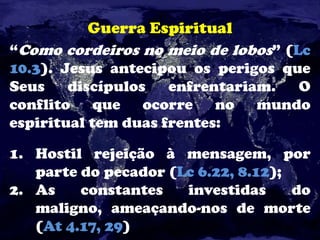 Guerra Espiritual
“Como cordeiros no meio de lobos” (Lc
10.3). Jesus antecipou os perigos que
Seus discípulos enfrentariam. O
conflito que ocorre no mundo
espiritual tem duas frentes:
1. Hostil rejeição à mensagem, por
parte do pecador (Lc 6.22, 8.12);
2. As constantes investidas do
maligno, ameaçando-nos de morte
(At 4.17, 29)
 