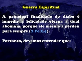Guerra Espiritual
A principal finalidade do diabo é
impedir a felicidade eterna a qual
abomina, porque ele mesmo a perdeu
para sempre (2 Pe 2.4).
Portanto, devemos entender que:
 