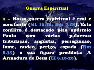 Guerra Espiritual
1 – Nossa guerra espiritual é real e
constante (Mt 10.34; Rm 7.18). Este
conflito é destacado pelo apóstolo
Paulo com várias palavras:
tribulação, angústia, perseguição,
fome, nudez, perigo, espada (Rm
8.35) e sua figura predileta: A
Armadura de Deus (Ef 6.10-20).
 