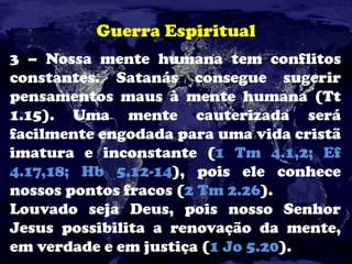 Guerra Espiritual
3 – Nossa mente humana tem conflitos
constantes. Satanás consegue sugerir
pensamentos maus à mente humana (Tt
1.15). Uma mente cauterizada será
facilmente engodada para uma vida cristã
imatura e inconstante (1 Tm 4.1,2; Ef
4.17,18; Hb 5.12-14), pois ele conhece
nossos pontos fracos (2 Tm 2.26).
Louvado seja Deus, pois nosso Senhor
Jesus possibilita a renovação da mente,
em verdade e em justiça (1 Jo 5.20).
 