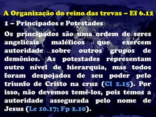 A Organização do reino das trevas – Ef 6.12
1 – Principados e Potestades
Os principados são uma ordem de seres
angelicais maléficos que exercem
autoridade sobre outros grupos de
demônios. As potestades representam
outro nível de hierarquia, mas todos
foram despojados de seu poder pelo
triunfo de Cristo na cruz (Cl 2.15). Por
isso, não devemos temê-los, pois temos a
autoridade assegurada pelo nome de
Jesus (Lc 10.17; Fp 2.10).
 