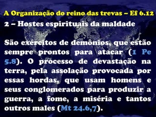 A Organização do reino das trevas – Ef 6.12
2 – Hostes espirituais da maldade
São exércitos de demônios, que estão
sempre prontos para atacar (1 Pe
5.8). O processo de devastação na
terra, pela assolação provocada por
essas hordas, que usam homens e
seus conglomerados para produzir a
guerra, a fome, a miséria e tantos
outros males (Mt 24.6,7).
 