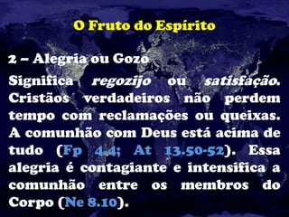 O Fruto do Espírito
2 – Alegria ou Gozo
Significa regozijo ou satisfação.
Cristãos verdadeiros não perdem
tempo com reclamações ou queixas.
A comunhão com Deus está acima de
tudo (Fp 4.4; At 13.50-52). Essa
alegria é contagiante e intensifica a
comunhão entre os membros do
Corpo (Ne 8.10).
 