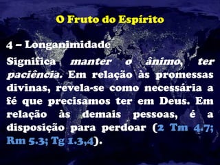 O Fruto do Espírito
4 – Longanimidade
Significa manter o ânimo, ter
paciência. Em relação às promessas
divinas, revela-se como necessária a
fé que precisamos ter em Deus. Em
relação às demais pessoas, é a
disposição para perdoar (2 Tm 4.7;
Rm 5.3; Tg 1.3,4).
 