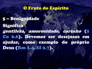 O Fruto do Espírito
5 – Benignidade
Significa
gentileza, amorosidade, carinho (2
Co 6.6). Devemos ser desejosos em
ajudar, como exemplo do próprio
Deus (Rm 2.4, Ef 2.7).
 