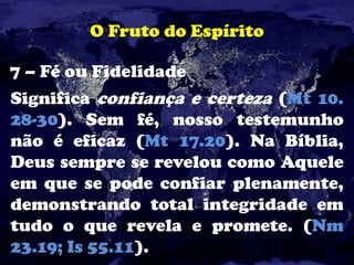 O Fruto do Espírito
7 – Fé ou Fidelidade
Significa confiança e certeza (Mt 10.
28-30). Sem fé, nosso testemunho
não é eficaz (Mt 17.20). Na Bíblia,
Deus sempre se revelou como Aquele
em que se pode confiar plenamente,
demonstrando total integridade em
tudo o que revela e promete. (Nm
23.19; Is 55.11).
 