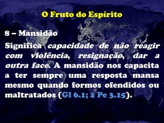O Fruto do Espírito
8 – Mansidão
Significa capacidade de não reagir
com violência, resignação, dar a
outra face. A mansidão nos capacita
a ter sempre uma resposta mansa
mesmo quando formos ofendidos ou
maltratados (Gl 6.1; 1 Pe 3.15).
 