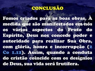 CONCLUSÃO
Fomos criados para as boas obras. À
medida que são manifestados em nós
os vários aspectos do Fruto do
Espírito, Deus nos concede poder e
autoridade para realizar Sua Obra,
com glória, honra e incorrupção (2
Co 1.12). Assim, quando a conduta
do cristão coincide com os desígnios
de Deus, sua vida será frutífera.
 