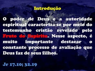 Introdução
O poder de Deus e a autoridade
espiritual caracteriza-se por meio do
testemunho cristão revelado pelo
Fruto do Espírito. Nesse aspecto, é
muito importante destacar o
constante processo de avaliação que
Deus faz de seus filhos.
Jr 17.10; 32.19
 