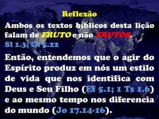 Reflexão
Ambos os textos bíblicos desta lição
falam de FRUTO e não FRUTOS.
Sl 1.3; Gl 5.22
Então, entendemos que o agir do
Espírito produz em nós um estilo
de vida que nos identifica com
Deus e Seu Filho (Ef 5.1; 1 Ts 1.6)
e ao mesmo tempo nos diferencia
do mundo (Jo 17.14-16).
 