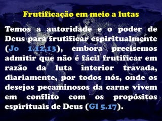 Frutificação em meio a lutas
Temos a autoridade e o poder de
Deus para frutificar espiritualmente
(Jo 1.12,13), embora precisemos
admitir que não é fácil frutificar em
razão da luta interior travada,
diariamente, por todos nós, onde os
desejos pecaminosos da carne vivem
em conflito com os propósitos
espirituais de Deus (Gl 5.17).
 