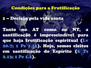 Condições para a Frutificação
1 – Decisão pela vida santa
Tanto no AT como no NT, a
santificação é imprescindível para
que haja frutificação espiritual (Lv
20.7; 1 Pe 1.15). Hoje, somos eleitos
em santificação do Espírito (2 Ts
2.13; 1 Pe 1.2).
 