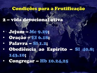 Condições para a Frutificação
2 – vida devocional ativa
• Jejum – Mc 9.29;
• Oração – Ef 6.18;
• Palavra – Sl 1.2;
• Obediência ao Espírito – Sl 40.8;
143.10;
• Congregar – Hb 10.24,25
 