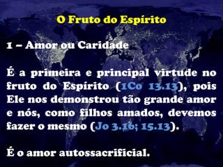 O Fruto do Espírito
1 – Amor ou Caridade
É a primeira e principal virtude no
fruto do Espírito (1Co 13.13), pois
Ele nos demonstrou tão grande amor
e nós, como filhos amados, devemos
fazer o mesmo (Jo 3.16; 15.13).
É o amor autossacrificial.
 