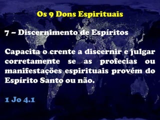 Os 9 Dons Espirituais
7 – Discernimento de Espíritos
Capacita o crente a discernir e julgar
corretamente se as profecias ou
manifestações espirituais provém do
Espírito Santo ou não.
1 Jo 4.1
 