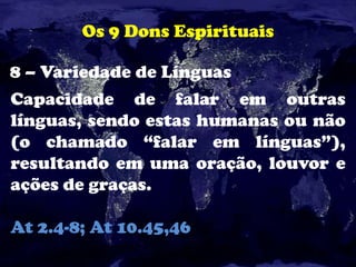 Os 9 Dons Espirituais
8 – Variedade de Línguas
Capacidade de falar em outras
línguas, sendo estas humanas ou não
(o chamado “falar em línguas”),
resultando em uma oração, louvor e
ações de graças.
At 2.4-8; At 10.45,46
 
