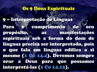 Os 9 Dons Espirituais
9 – Interpretação de Línguas
Para o cumprimento do seu
propósito, as manifestações
espirituais sob a forma do dom de
línguas precisa ser interpretada, pois
o que fala em línguas edifica a si
mesmo (1 Co 14.4). Devemos sempre
orar a Deus para que possamos
interpretá-las (1 Co 14.13).
 